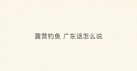 露营钓鱼广东话怎么说(广东露营钓鱼地点推荐)